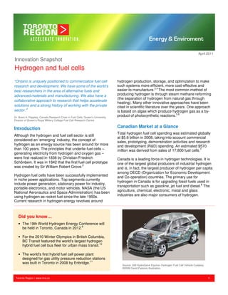 April 2011
Innovation Snapshot
Hydrogen and fuel cells
“Ontario is uniquely positioned to commercialize fuel cell                       hydrogen production, storage, and optimization to make
research and development. We have some of the world’s                            such systems more efficient, more cost-effective and
best researchers in the area of alternative fuels and                            easier to manufacture.3,4 The most common method of
advanced materials and manufacturing. We also have a                             producing hydrogen is through steam methane reforming
                                                                                 (the separation of hydrogen from natural gas through
collaborative approach to research that helps accelerate
                                                                                 heating). Many other innovative approaches have been
solutions and a strong history of working with the private                       cited in scientific literature over the years. One approach
sector.”1                                                                        is based on algae which produce hydrogen gas as a by-
Dr. Brant A. Peppley, Canada Research Chair in Fuel Cells, Queen’s University,
                                                                                 product of photosynthetic reactions.5,6
Director of Queen’s-Royal Military College Fuel Cell Research Centre


Introduction                                                                     Canadian Market at a Glance
                                                                                 Total hydrogen fuel cell spending was estimated globally
Although the hydrogen and fuel cell sector is still
                                                                                 at $5.6 billion in 2008, taking into account commercial
considered an ‘emerging’ industry, the concept of
                                                                                 sales, prototyping, demonstration activities and research
hydrogen as an energy source has been around for more                            and development (R&D) spending. An estimated $570
than 100 years. The principles that underlie fuel cells –                        million was derived from sales of 17,800 fuel cells.7
generating electricity from hydrogen and oxygen gas –
were first realized in 1838 by Christian Friedrich                               Canada is a leading force in hydrogen technologies. It is
Schönbein. It was in 1842 that the first fuel cell prototype                     one of the largest global producers of industrial hydrogen
was created by Sir William Robert Grove.2                                        and is, in fact, the largest producer of hydrogen per capita
                                                                                 among OECD (Organization for Economic Development
Hydrogen fuel cells have been successfully implemented                           and Co-operation) countries. The primary use for
in niche power applications. Top segments currently
                                                                                 hydrogen in Canada is for upgrading fossil fuels used in
include power generation, stationary power for industry,
                                                                                 transportation such as gasoline, jet fuel and diesel.8 The
portable electronics, and motor vehicles. NASA (the US
                                                                                 agriculture, chemical, electronic, metal and glass
National Aeronautics and Space Administration) has been
using hydrogen as rocket fuel since the late 1950s.                              industries are also major consumers of hydrogen.
Current research in hydrogen energy revolves around



   Did you know…
   • The 19th World Hydrogen Energy Conference will
     be held in Toronto, Canada in 2012.9

   • For the 2010 Winter Olympics in British Columbia,
     BC Transit featured the world’s largest hydrogen
     hybrid fuel cell bus fleet for urban mass transit.10

   • The world’s first hybrid fuel cell power plant
     designed for gas utility pressure reduction stations
     was built in Toronto in 2008 by Enbridge.11
                                                                                    Source: GM HydroGen4 Equinox Hydrogen Fuel Cell Vehicle Cutaway
                                                                                    ©2008 David Parsons Illustration


 Toronto Region | www.trra.ca                                                                                                                         1
 