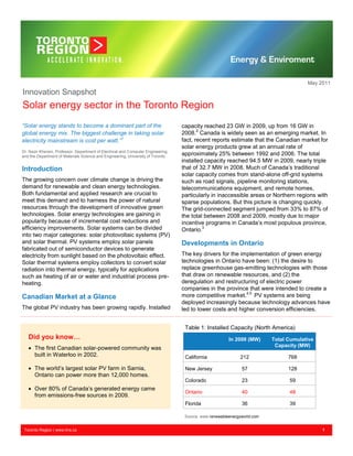 May 2011
Innovation Snapshot
Solar energy sector in the Toronto Region
“Solar energy stands to become a dominant part of the                             capacity reached 23 GW in 2009, up from 16 GW in
global energy mix. The biggest challenge in taking solar                          2008.2 Canada is widely seen as an emerging market. In
electricity mainstream is cost per watt.”1                                        fact, recent reports estimate that the Canadian market for
                                                                                  solar energy products grew at an annual rate of
Dr. Nazir Kherani, Professor, Department of Electrical and Computer Engineering
and the Department of Materials Science and Engineering, University of Toronto
                                                                                  approximately 25% between 1992 and 2006. The total
                                                                                  installed capacity reached 94.5 MW in 2009, nearly triple
Introduction                                                                      that of 32.7 MW in 2008. Much of Canada‟s traditional
                                                                                  solar capacity comes from stand-alone off-grid systems
The growing concern over climate change is driving the                            such as road signals, pipeline monitoring stations,
demand for renewable and clean energy technologies.                               telecommunications equipment, and remote homes,
Both fundamental and applied research are crucial to                              particularly in inaccessible areas or Northern regions with
meet this demand and to harness the power of natural                              sparse populations. But this picture is changing quickly.
resources through the development of innovative green                             The grid-connected segment jumped from 33% to 87% of
technologies. Solar energy technologies are gaining in                            the total between 2008 and 2009, mostly due to major
popularity because of incremental cost reductions and                             incentive programs in Canada‟s most populous province,
efficiency improvements. Solar systems can be divided                             Ontario.3
into two major categories: solar photovoltaic systems (PV)
and solar thermal. PV systems employ solar panels                                 Developments in Ontario
fabricated out of semiconductor devices to generate
electricity from sunlight based on the photovoltaic effect.                       The key drivers for the implementation of green energy
Solar thermal systems employ collectors to convert solar                          technologies in Ontario have been: (1) the desire to
radiation into thermal energy, typically for applications                         replace greenhouse gas-emitting technologies with those
such as heating of air or water and industrial process pre-                       that draw on renewable resources, and (2) the
heating.                                                                          deregulation and restructuring of electric power
                                                                                  companies in the province that were intended to create a
Canadian Market at a Glance                                                       more competitive market.4,5 PV systems are being
                                                                                  deployed increasingly because technology advances have
The global PV industry has been growing rapidly. Installed                        led to lower costs and higher conversion efficiencies.


                                                                                   Table 1: Installed Capacity (North America)
   Did you know…                                                                                        In 2009 (MW)      Total Cumulative
                                                                                                                           Capacity (MW)
    The first Canadian solar-powered community was
     built in Waterloo in 2002.                                                    California                212                768

    The world‟s largest solar PV farm in Sarnia,                                  New Jersey                 57                128
     Ontario can power more than 12,000 homes.
                                                                                   Colorado                   23                59
    Over 80% of Canada‟s generated energy came
                                                                                   Ontario                    40                48
     from emissions-free sources in 2009.
                                                                                   Florida                    36                39

                                                                                   Source: www.renewableenergyworld.com


 Toronto Region | www.trra.ca                                                                                                                1
 