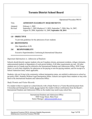 Operational Procedure PR518, Admission Eligibility Requirements Page 1 of 16
G02(Executive Council-Op Procedure PR518)kf
Toronto District School Board
Operational Procedure PR518
Title: ADMISSION ELIGIBILITY REQUIREMENTS
Adopted: February 1, 2002
Revised: September 1, 2003 (Replaces C-1.002), September 7, 2004, May 16, 2007,
August 29, 2008, September 16, 2009, September 30, 2014
1.0 OBJECTIVE
To provide guidelines for the admission of new students
2.0 DEFINITIONS
(See Appendices A-D)
3.0 RESPONSIBILITY
Executive Superintendent, Continuing & International Education
***********************************
Important Information re. Admission of Students:
Schools should directly register students who are Canadian citizens, permanent residents, refugee claimants,
undocumented students or dependents of work permit holders, if all other requirements are met. All other
students new to Canada must be referred to the International Students and Admissions Office, 5050 Yonge
Street, to verify their eligibility for admission as fee-paying or non-fee-paying students, and for receipt of a
School Admission letter, where applicable.
Students, who are living in the community without immigration status, are entitled to admission to school as
per policy P061, Students Without Legal Immigration Status. Schools can register these students or may refer
them to the International Students and Admissions Office.
Study Permits and Visitor Records:
If a student wishes to register at a school directly with a Study Permit or a Visitor Record document from
Citizenship and Immigration Canada, do not register the student without confirmation from the Board’s
International Students and Admissions Office as the student may need to pay school fees.
International Students and Admissions Office
5050 Yonge Street, Main Floor
Senior Manager: admissions@tdsb.on.ca
 