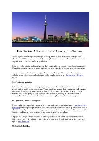 How To Run A Successful SEO Campaign In Toronto
Search engine marketing is becoming a crucial part for a good marketing strategy. The
advantages of SEO are that it tends to have a high conversion rate as the traffic comes from
targeted search terms and referring websites.
There are still a lot of people asking how they can create a successfull toronto seo campaign.
With SEO, each part needs to work perfectly together in order to see ranking increasements.
Let us quickly point out some strategys that have worked great to rank our local clients
website. More informations about our portfolio can be found at my Flavors.me – Toronto
profile.
#1. Website Structuring
Before we start any toronto seo expert campaign we make sure that a website structure is
usefull for the visitor and makes sense. There is nothing worser then coming up with changes
afterwards. Ideally we want to create a planned silo architecture on our canada t.o. based
website. This is not going to only be usefull to the visitor, making the website easier to
navigate, but it also ensures our linkjuice is send through our whole websites pages.
#2. Optimizing Titles, Descriptions
The second thing that falls into a good toronto search engine optimization and google website
marketing is the onpage optimization, also known as title and description optimization. This is
where we slightly work in relevant keywords into our titles, description aswell as our content.
Keep in mind that keyword stuffing is not going to take you anywhere.
Onpage SEO plays a important role to let google know a particular topic of your website.
Also relevancy should be kept into your back of your head. Read more about that particular
topic at this document.
#3. Backlink Building
 