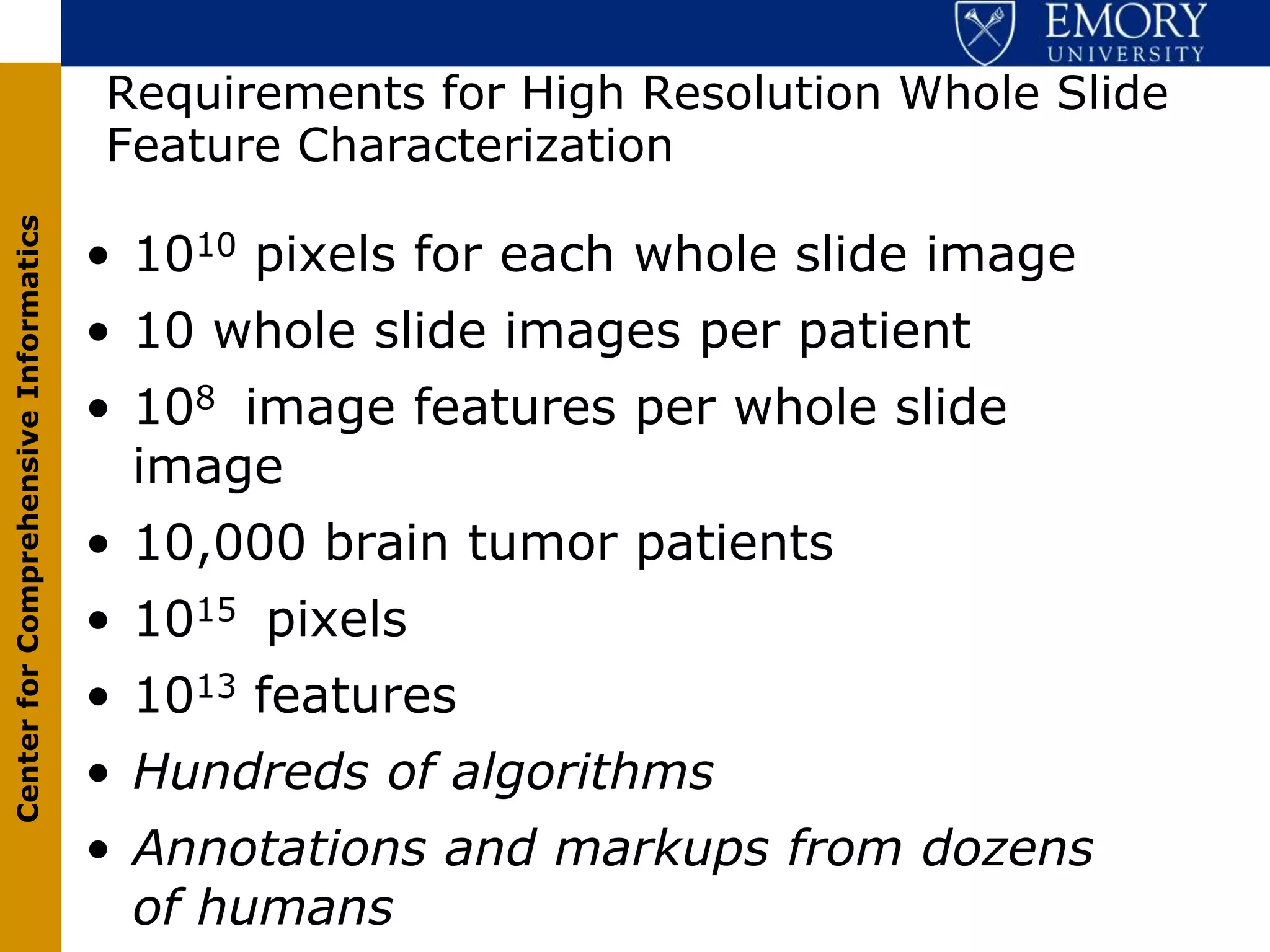 Requirements for High Resolution Whole Slide
                                       Feature Characterization
Center for Comprehensive Informatics




                                       • 1010 pixels for each whole slide image
                                       • 10 whole slide images per patient
                                       • 108 image features per whole slide
                                         image
                                       • 10,000 brain tumor patients
                                       • 1015 pixels
                                       • 1013 features
                                       • Hundreds of algorithms
                                       • Annotations and markups from dozens
                                         of humans
 