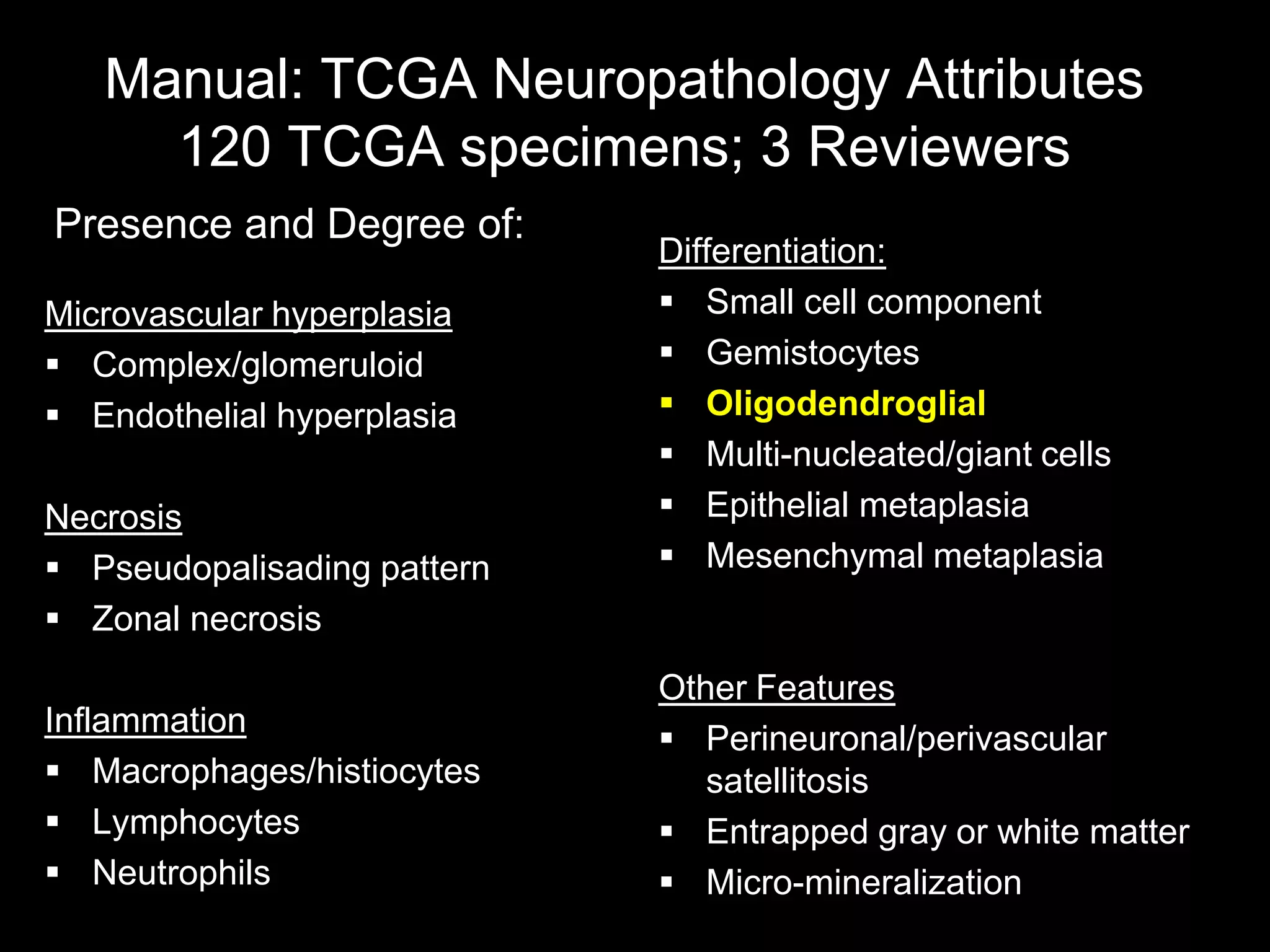 Manual: TCGA Neuropathology Attributes
     120 TCGA specimens; 3 Reviewers
Presence and Degree of:
                             Differentiation:
Microvascular hyperplasia     Small cell component
 Complex/glomeruloid         Gemistocytes
 Endothelial hyperplasia     Oligodendroglial
                              Multi-nucleated/giant cells
Necrosis                      Epithelial metaplasia
 Pseudopalisading pattern    Mesenchymal metaplasia
 Zonal necrosis
                             Other Features
Inflammation
                              Perineuronal/perivascular
 Macrophages/histiocytes       satellitosis
 Lymphocytes                 Entrapped gray or white matter
 Neutrophils                 Micro-mineralization
 