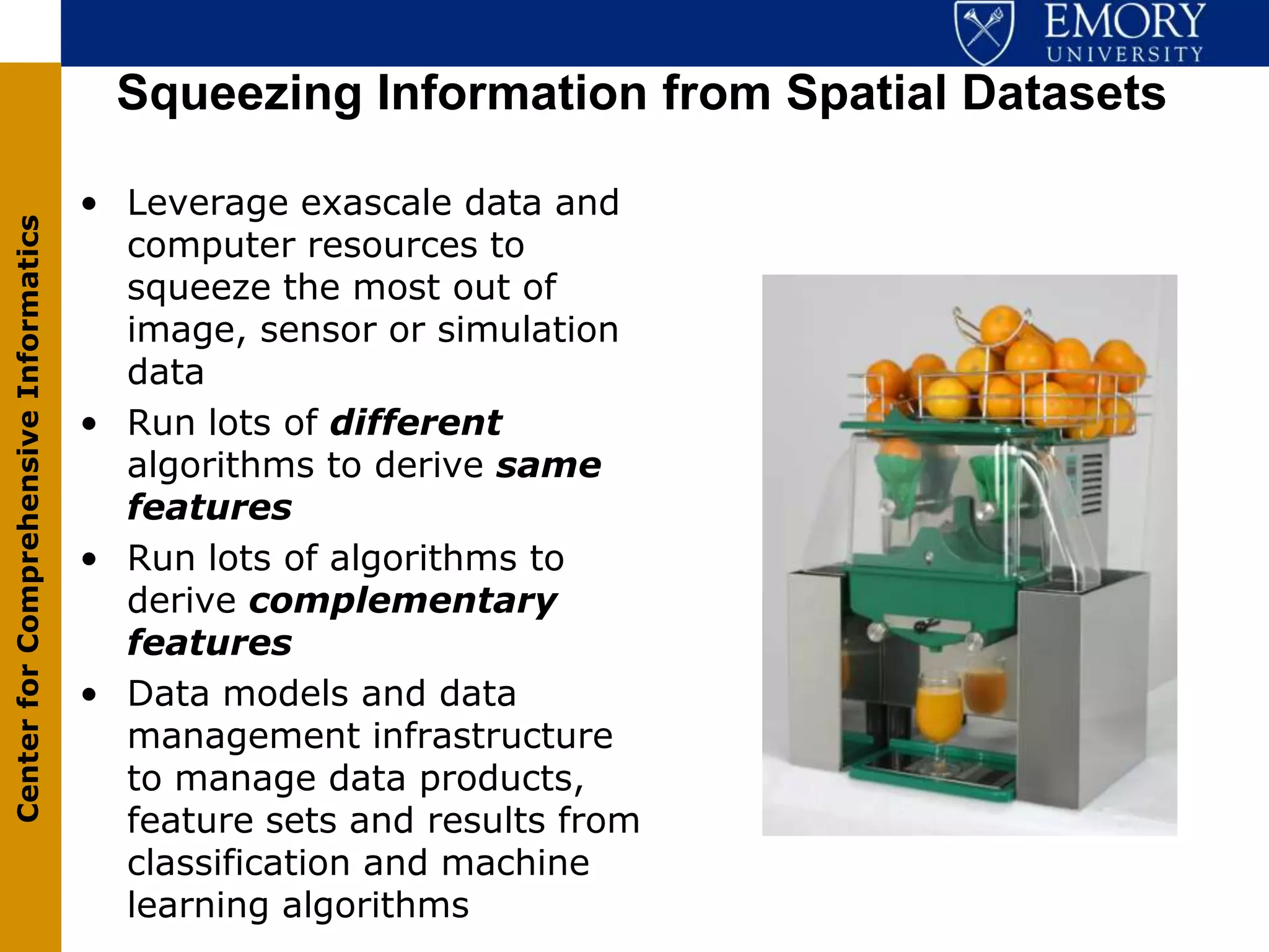 Squeezing Information from Spatial Datasets

                                       • Leverage exascale data and
Center for Comprehensive Informatics




                                         computer resources to
                                         squeeze the most out of
                                         image, sensor or simulation
                                         data
                                       • Run lots of different
                                         algorithms to derive same
                                         features
                                       • Run lots of algorithms to
                                         derive complementary
                                         features
                                       • Data models and data
                                         management infrastructure
                                         to manage data products,
                                         feature sets and results from
                                         classification and machine
                                         learning algorithms
 