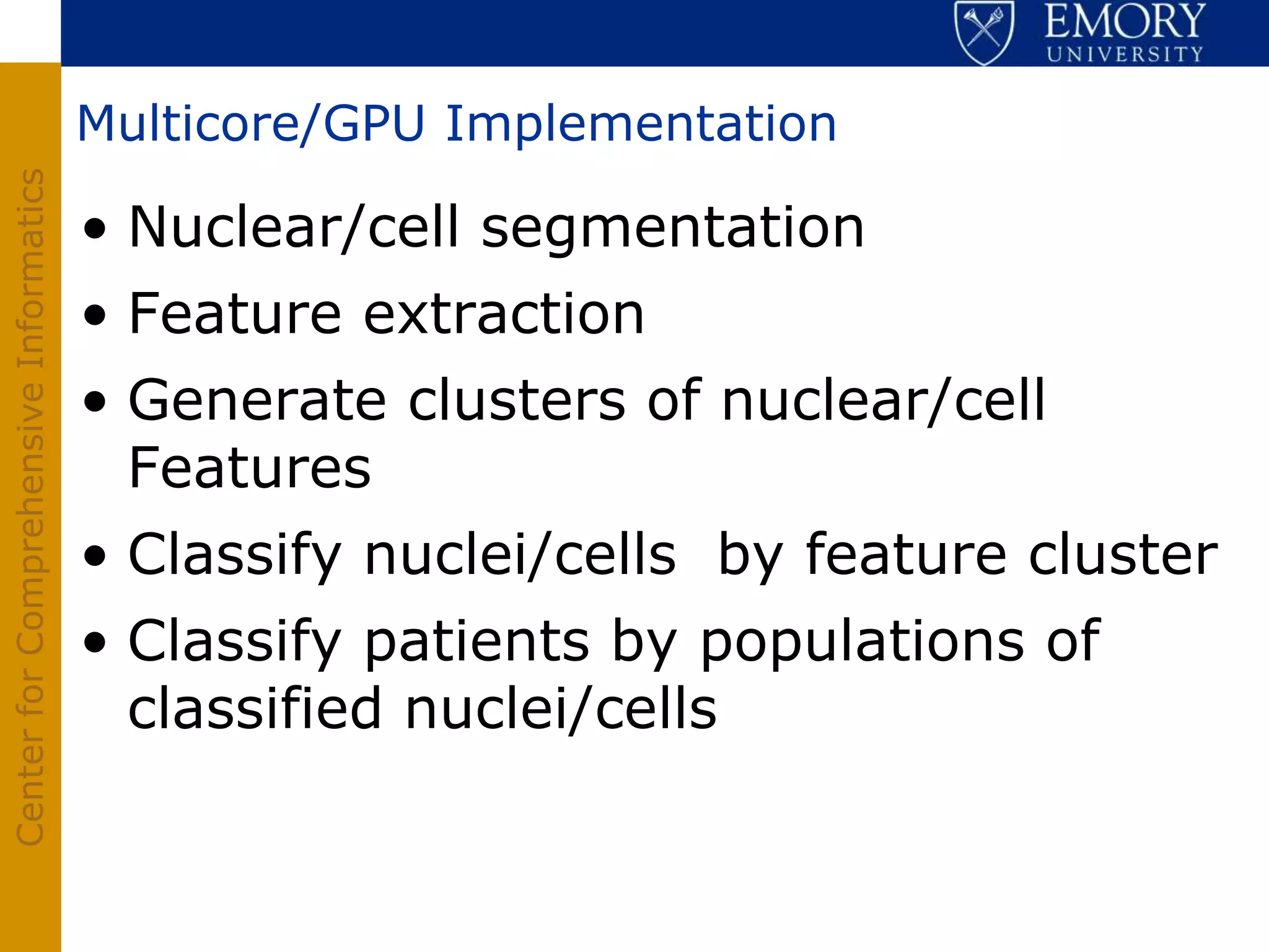 Multicore/GPU Implementation
Center for Comprehensive Informatics




                                       • Nuclear/cell segmentation
                                       • Feature extraction
                                       • Generate clusters of nuclear/cell
                                         Features
                                       • Classify nuclei/cells by feature cluster
                                       • Classify patients by populations of
                                         classified nuclei/cells
 