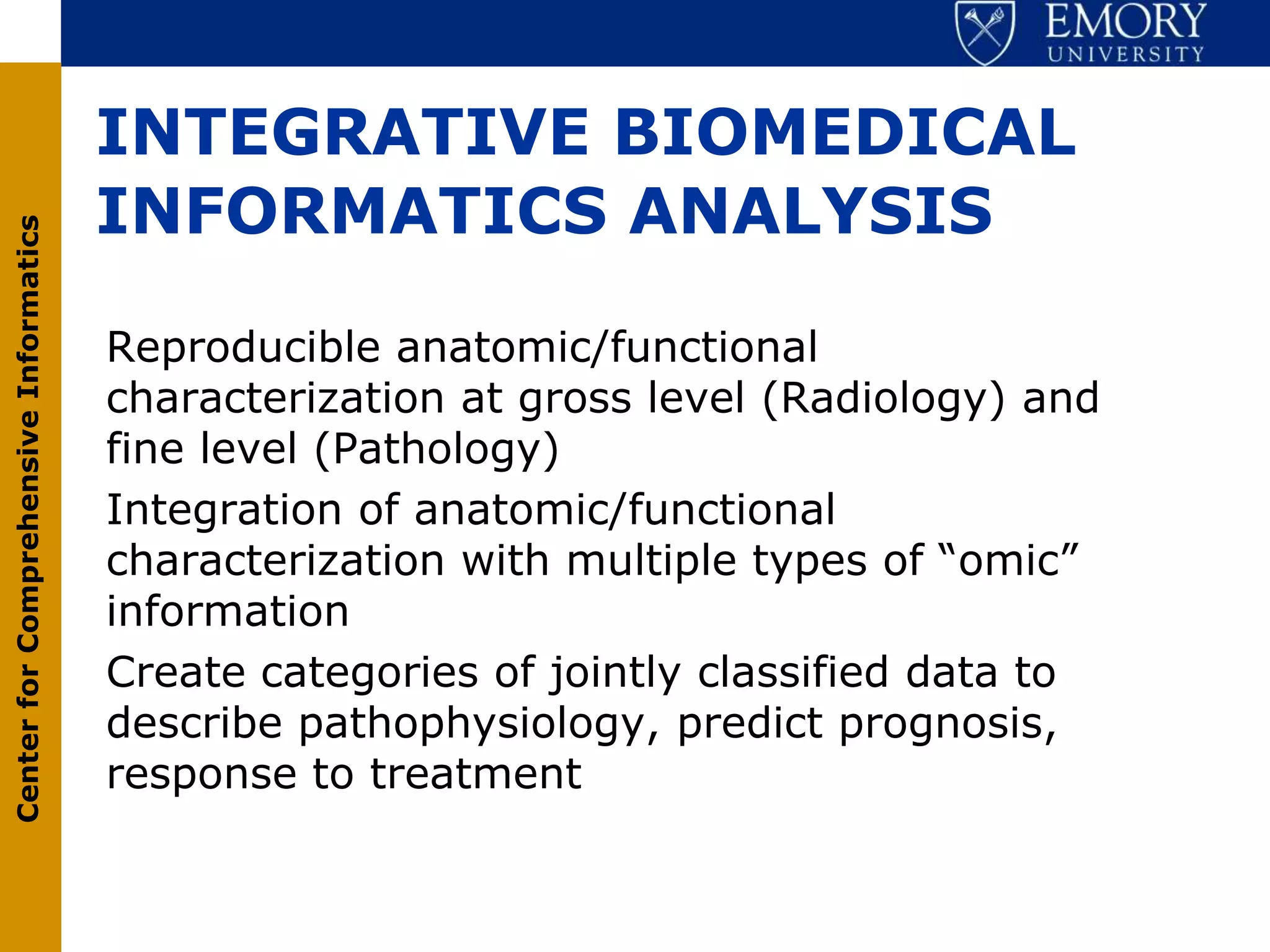 INTEGRATIVE BIOMEDICAL
                                       INFORMATICS ANALYSIS
Center for Comprehensive Informatics




                                       Reproducible anatomic/functional
                                       characterization at gross level (Radiology) and
                                       fine level (Pathology)
                                       Integration of anatomic/functional
                                       characterization with multiple types of “omic”
                                       information
                                       Create categories of jointly classified data to
                                       describe pathophysiology, predict prognosis,
                                       response to treatment
 