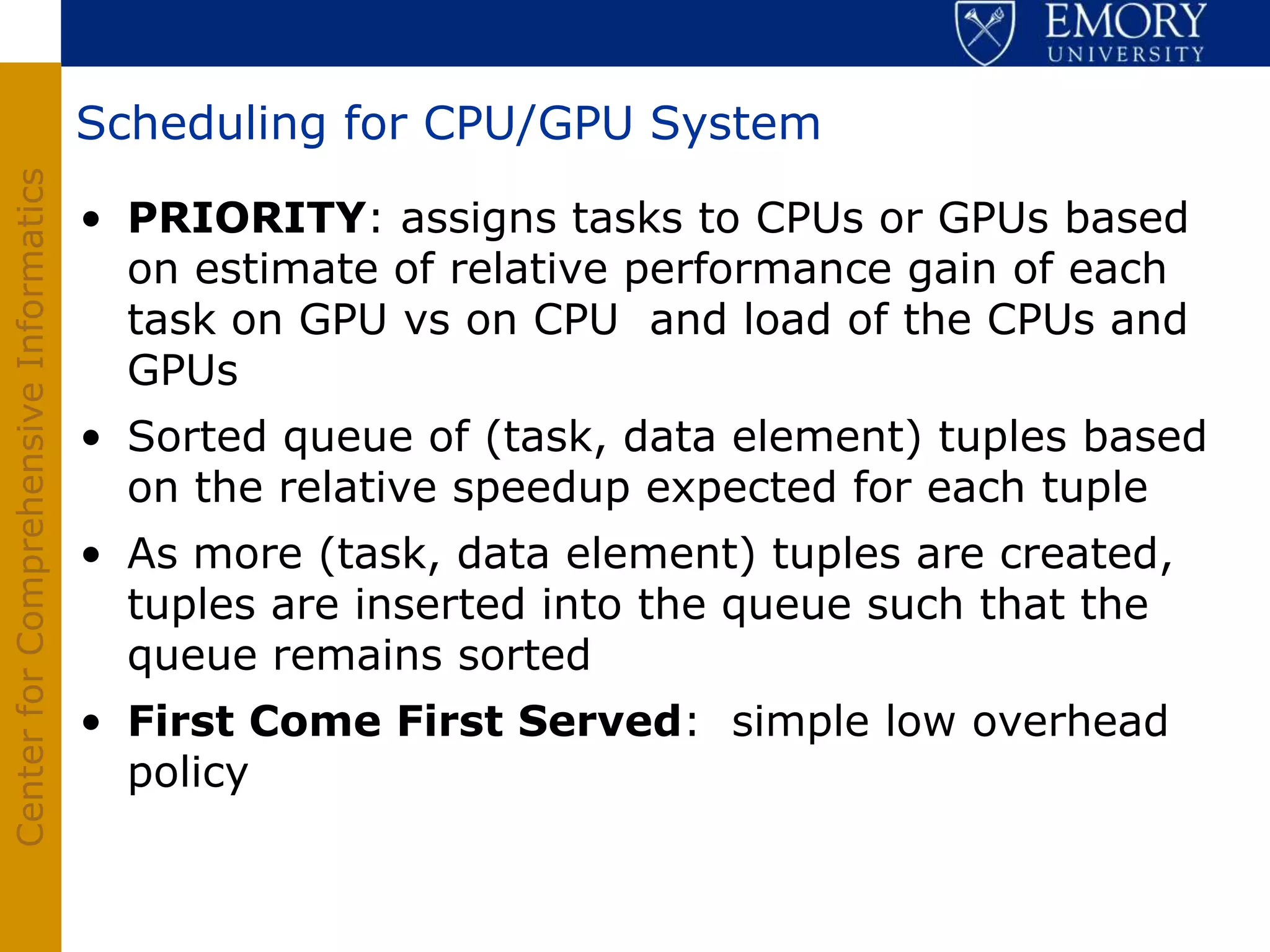 Scheduling for CPU/GPU System
Center for Comprehensive Informatics




                                       • PRIORITY: assigns tasks to CPUs or GPUs based
                                         on estimate of relative performance gain of each
                                         task on GPU vs on CPU and load of the CPUs and
                                         GPUs
                                       • Sorted queue of (task, data element) tuples based
                                         on the relative speedup expected for each tuple
                                       • As more (task, data element) tuples are created,
                                         tuples are inserted into the queue such that the
                                         queue remains sorted
                                       • First Come First Served: simple low overhead
                                         policy
 