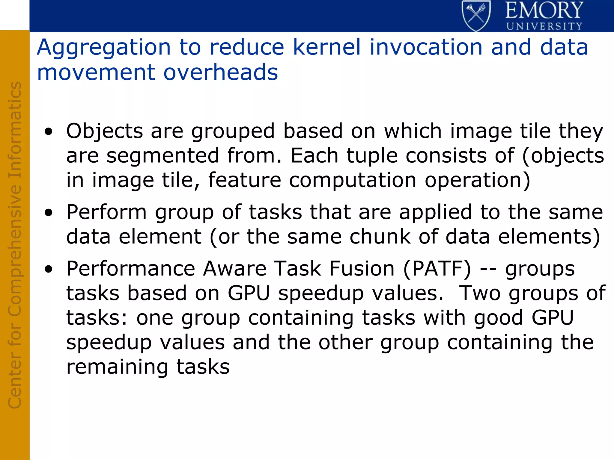 Aggregation to reduce kernel invocation and data
                                       movement overheads
Center for Comprehensive Informatics




                                       • Objects are grouped based on which image tile they
                                         are segmented from. Each tuple consists of (objects
                                         in image tile, feature computation operation)
                                       • Perform group of tasks that are applied to the same
                                         data element (or the same chunk of data elements)
                                       • Performance Aware Task Fusion (PATF) -- groups
                                         tasks based on GPU speedup values. Two groups of
                                         tasks: one group containing tasks with good GPU
                                         speedup values and the other group containing the
                                         remaining tasks
 