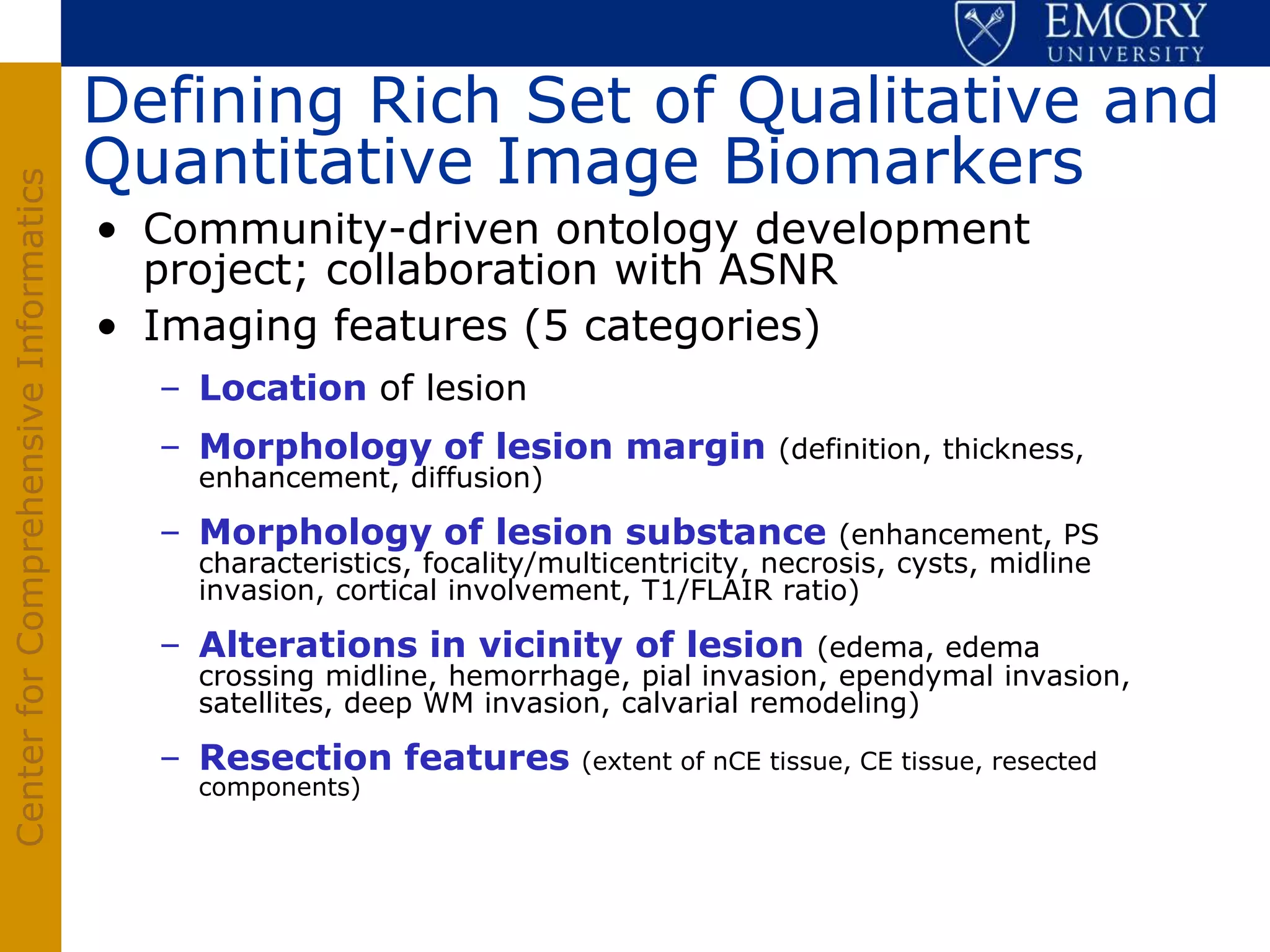 Defining Rich Set of Qualitative and
                                       Quantitative Image Biomarkers
Center for Comprehensive Informatics




                                       • Community-driven ontology development
                                         project; collaboration with ASNR
                                       • Imaging features (5 categories)
                                         – Location of lesion
                                         – Morphology of lesion margin                 (definition, thickness,
                                           enhancement, diffusion)

                                         – Morphology of lesion substance                  (enhancement, PS
                                           characteristics, focality/multicentricity, necrosis, cysts, midline
                                           invasion, cortical involvement, T1/FLAIR ratio)

                                         – Alterations in vicinity of lesion           (edema, edema
                                           crossing midline, hemorrhage, pial invasion, ependymal invasion,
                                           satellites, deep WM invasion, calvarial remodeling)

                                         – Resection features          (extent of nCE tissue, CE tissue, resected
                                           components)
 