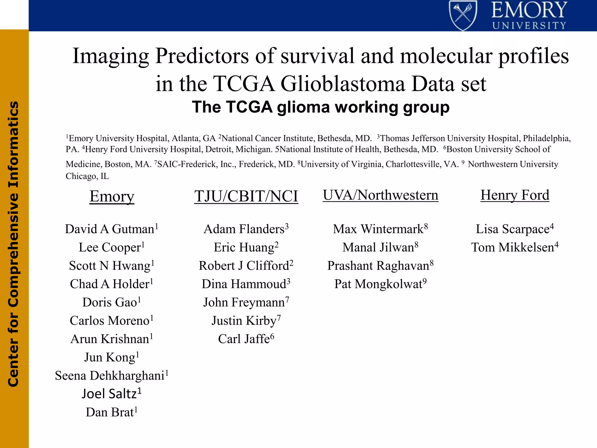 Imaging Predictors of survival and molecular profiles
                                                 in the TCGA Glioblastoma Data set
                                                                         The TCGA glioma working group
Center for Comprehensive Informatics




                                        1Emory University Hospital, Atlanta, GA 2National Cancer Institute, Bethesda, MD. 3Thomas Jefferson University Hospital, Philadelphia,
                                        PA. 4Henry Ford University Hospital, Detroit, Michigan. 5National Institute of Health, Bethesda, MD. 6Boston University School of
                                        Medicine, Boston, MA. 7SAIC-Frederick, Inc., Frederick, MD. 8University of Virginia, Charlottesville, VA. 9 Northwestern University
                                        Chicago, IL

                                              Emory                       TJU/CBIT/NCI                      UVA/Northwestern                          Henry Ford

                                        David A Gutman1                     Adam Flanders3                    Max Wintermark8                       Lisa Scarpace4
                                           Lee Cooper1                       Eric Huang2                        Manal Jilwan8                      Tom Mikkelsen4
                                         Scott N Hwang1                    Robert J Clifford2                Prashant Raghavan8
                                         Chad A Holder1                    Dina Hammoud3                      Pat Mongkolwat9
                                           Doris Gao1                      John Freymann7
                                         Carlos Moreno1                      Justin Kirby7
                                         Arun Krishnan1                       Carl Jaffe6
                                            Jun Kong1
                                       Seena Dehkharghani1
                                            Joel Saltz1
                                             Dan Brat1
 