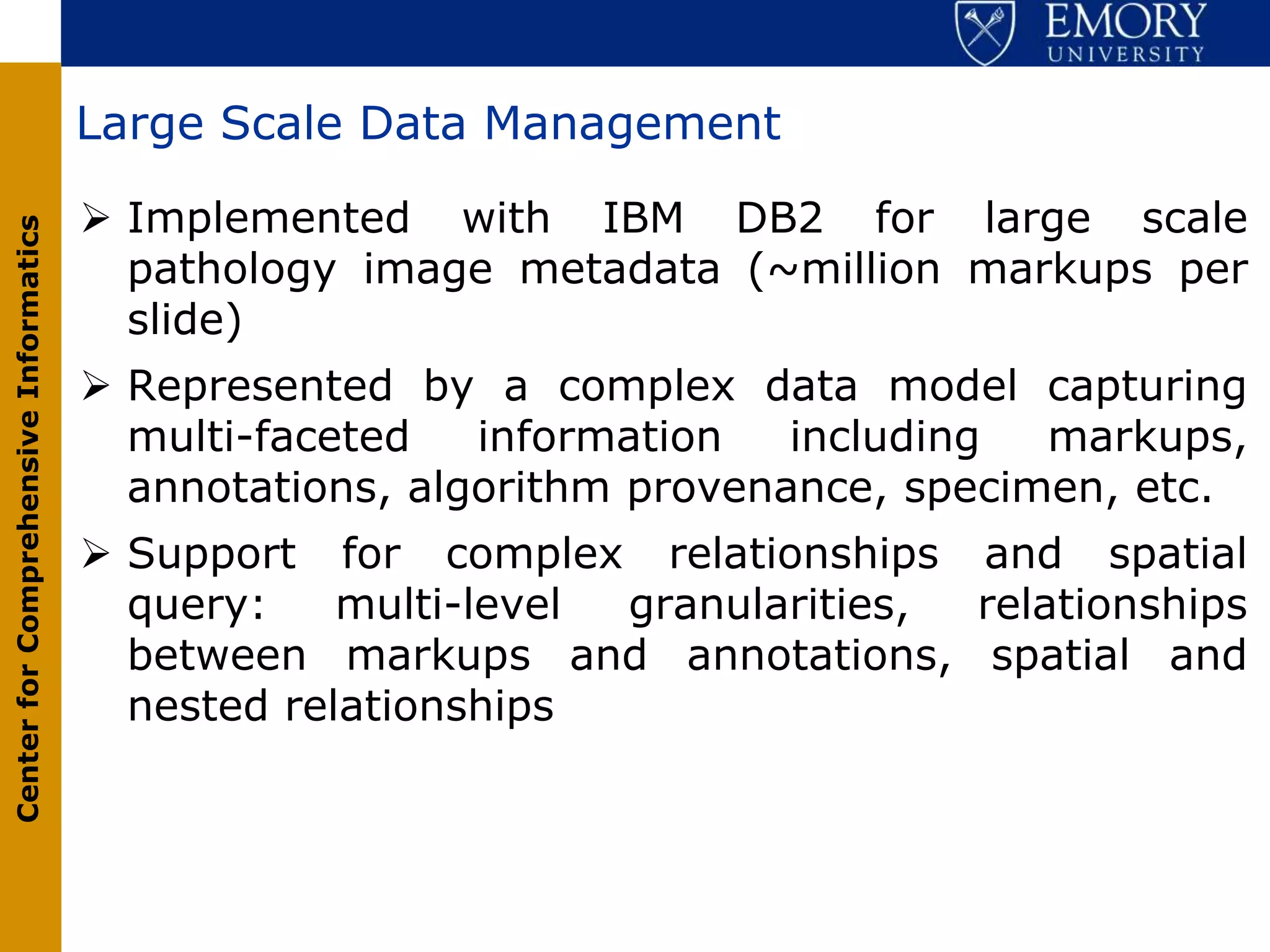 Large Scale Data Management

                                        Implemented with IBM DB2 for large scale
Center for Comprehensive Informatics




                                         pathology image metadata (~million markups per
                                         slide)
                                        Represented by a complex data model capturing
                                         multi-faceted   information   including  markups,
                                         annotations, algorithm provenance, specimen, etc.
                                        Support for complex relationships and spatial
                                         query:    multi-level granularities, relationships
                                         between markups and annotations, spatial and
                                         nested relationships
 