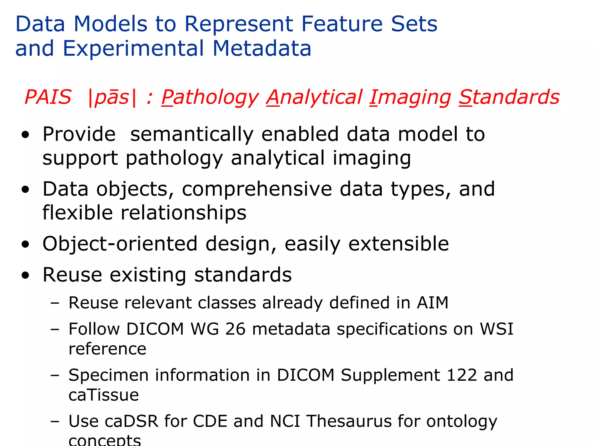 Data Models to Represent Feature Sets
and Experimental Metadata

PAIS |pās| : Pathology Analytical Imaging Standards
• Provide semantically enabled data model to
  support pathology analytical imaging
• Data objects, comprehensive data types, and
  flexible relationships
• Object-oriented design, easily extensible
• Reuse existing standards
   – Reuse relevant classes already defined in AIM
   – Follow DICOM WG 26 metadata specifications on WSI
     reference
   – Specimen information in DICOM Supplement 122 and
     caTissue
   – Use caDSR for CDE and NCI Thesaurus for ontology
 