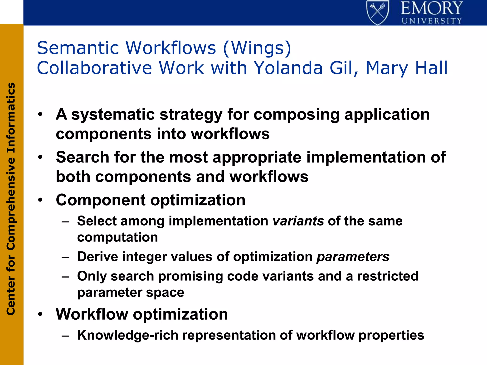 Semantic Workflows (Wings)
                                       Collaborative Work with Yolanda Gil, Mary Hall
Center for Comprehensive Informatics




                                       • A systematic strategy for composing application
                                         components into workflows
                                       • Search for the most appropriate implementation of
                                         both components and workflows
                                       • Component optimization
                                          – Select among implementation variants of the same
                                            computation
                                          – Derive integer values of optimization parameters
                                          – Only search promising code variants and a restricted
                                            parameter space
                                       • Workflow optimization
                                          – Knowledge-rich representation of workflow properties
 