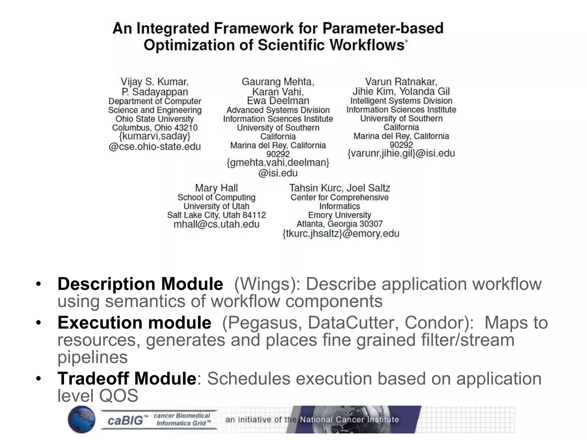 Framework




• Description Module (Wings): Describe application workflow
  using semantics of workflow components
• Execution module (Pegasus, DataCutter, Condor): Maps to
  resources, generates and places fine grained filter/stream
  pipelines
• Tradeoff Module: Schedules execution based on application
  level QOS
 