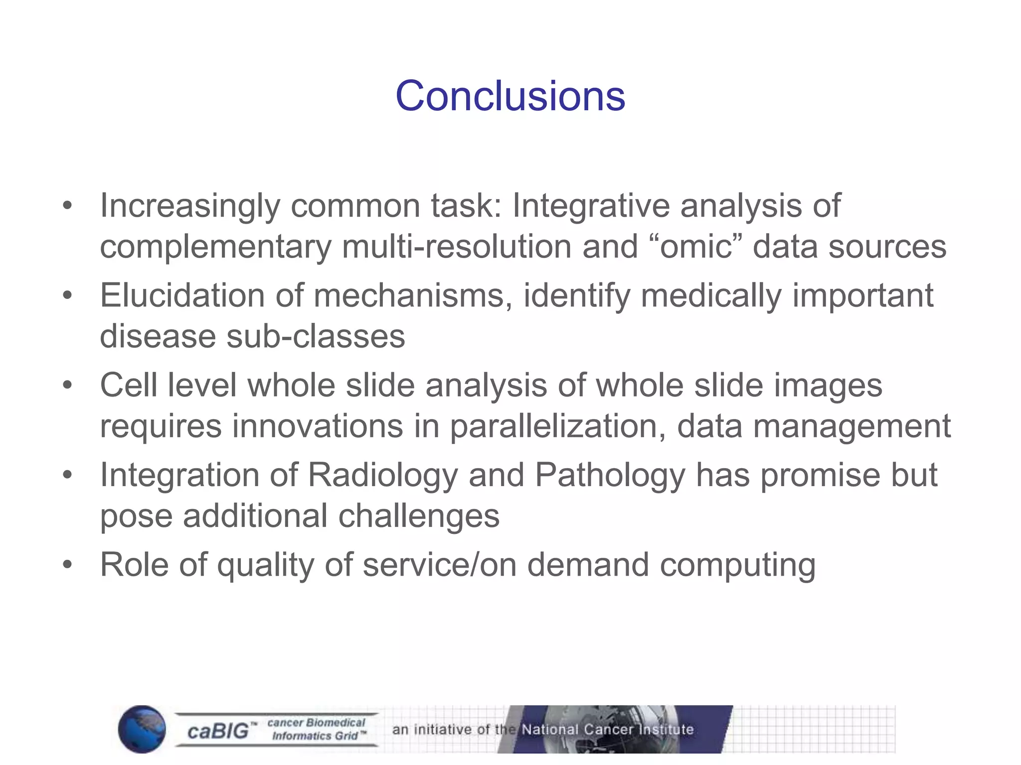 Conclusions

• Increasingly common task: Integrative analysis of
  complementary multi-resolution and “omic” data sources
• Elucidation of mechanisms, identify medically important
  disease sub-classes
• Cell level whole slide analysis of whole slide images
  requires innovations in parallelization, data management
• Integration of Radiology and Pathology has promise but
  pose additional challenges
• Role of quality of service/on demand computing
 