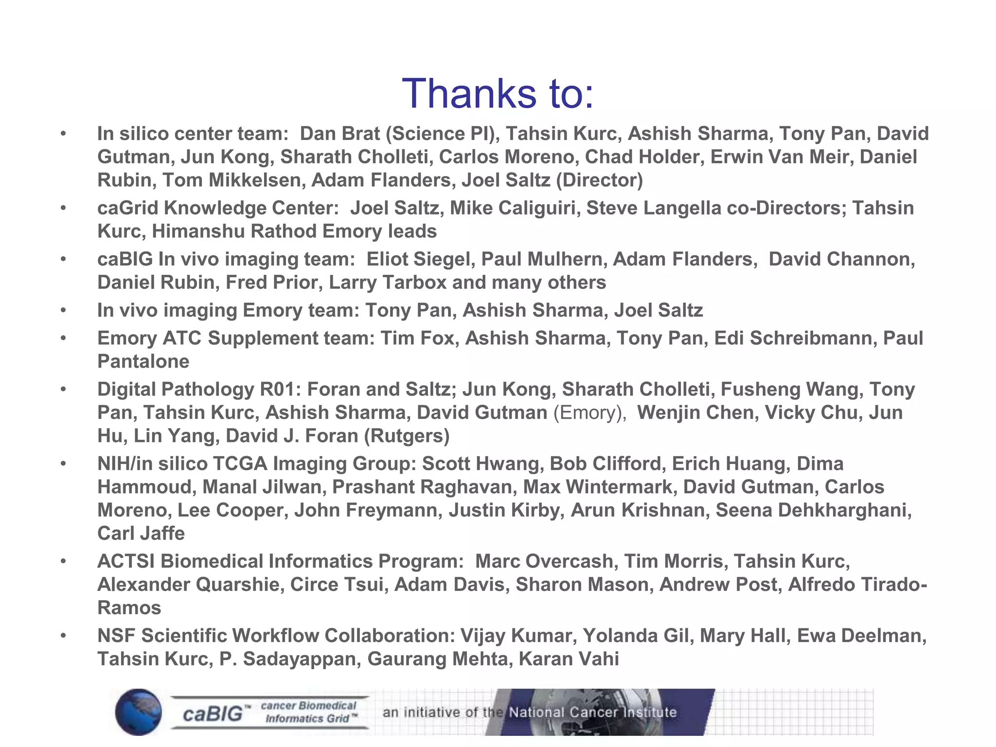 Thanks to:
•   In silico center team: Dan Brat (Science PI), Tahsin Kurc, Ashish Sharma, Tony Pan, David
    Gutman, Jun Kong, Sharath Cholleti, Carlos Moreno, Chad Holder, Erwin Van Meir, Daniel
    Rubin, Tom Mikkelsen, Adam Flanders, Joel Saltz (Director)
•   caGrid Knowledge Center: Joel Saltz, Mike Caliguiri, Steve Langella co-Directors; Tahsin
    Kurc, Himanshu Rathod Emory leads
•   caBIG In vivo imaging team: Eliot Siegel, Paul Mulhern, Adam Flanders, David Channon,
    Daniel Rubin, Fred Prior, Larry Tarbox and many others
•   In vivo imaging Emory team: Tony Pan, Ashish Sharma, Joel Saltz
•   Emory ATC Supplement team: Tim Fox, Ashish Sharma, Tony Pan, Edi Schreibmann, Paul
    Pantalone
•   Digital Pathology R01: Foran and Saltz; Jun Kong, Sharath Cholleti, Fusheng Wang, Tony
    Pan, Tahsin Kurc, Ashish Sharma, David Gutman (Emory), Wenjin Chen, Vicky Chu, Jun
    Hu, Lin Yang, David J. Foran (Rutgers)
•   NIH/in silico TCGA Imaging Group: Scott Hwang, Bob Clifford, Erich Huang, Dima
    Hammoud, Manal Jilwan, Prashant Raghavan, Max Wintermark, David Gutman, Carlos
    Moreno, Lee Cooper, John Freymann, Justin Kirby, Arun Krishnan, Seena Dehkharghani,
    Carl Jaffe
•   ACTSI Biomedical Informatics Program: Marc Overcash, Tim Morris, Tahsin Kurc,
    Alexander Quarshie, Circe Tsui, Adam Davis, Sharon Mason, Andrew Post, Alfredo Tirado-
    Ramos
•   NSF Scientific Workflow Collaboration: Vijay Kumar, Yolanda Gil, Mary Hall, Ewa Deelman,
    Tahsin Kurc, P. Sadayappan, Gaurang Mehta, Karan Vahi
 