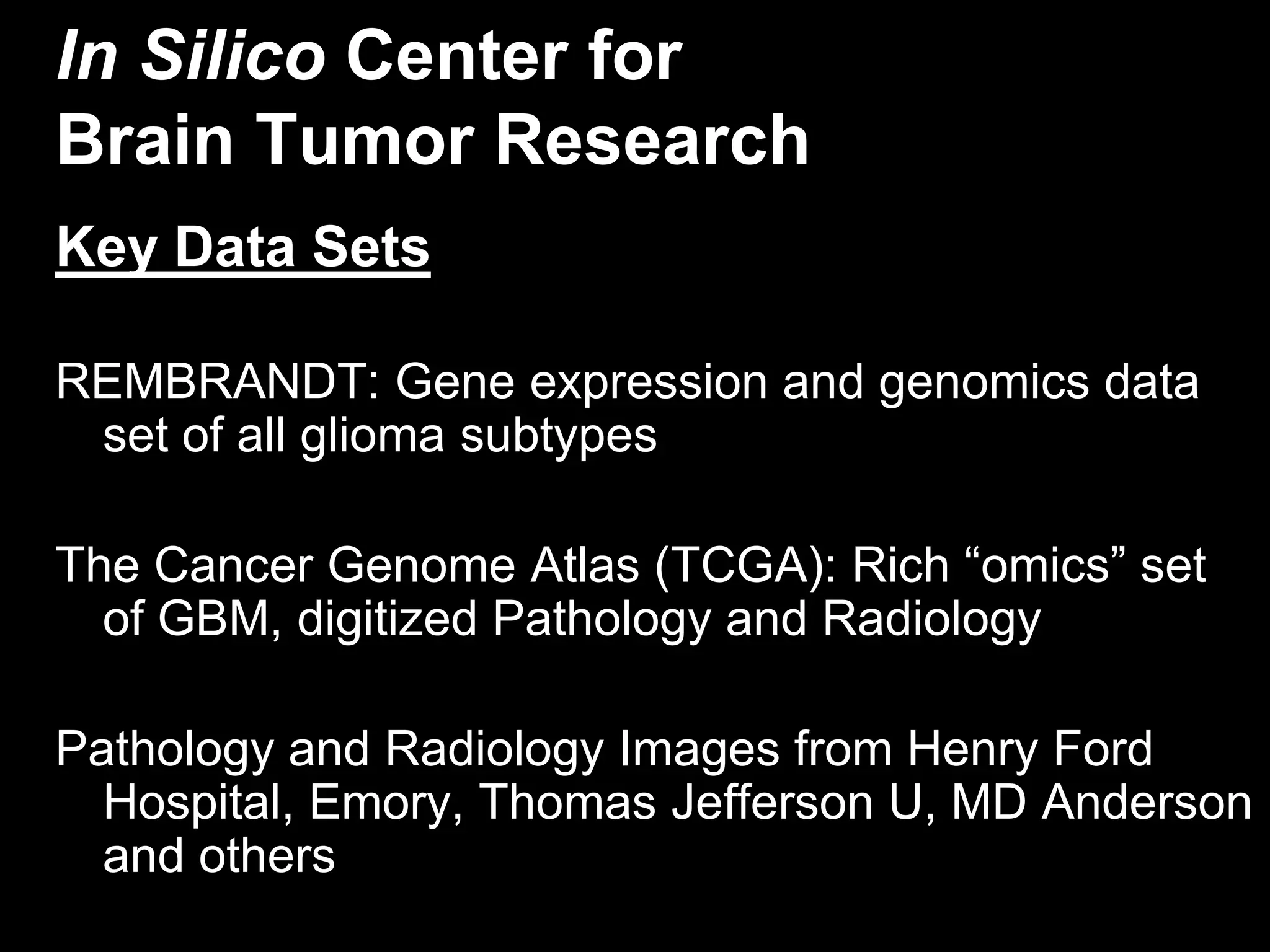 In Silico Center for
Brain Tumor Research
Key Data Sets

REMBRANDT: Gene expression and genomics data
 set of all glioma subtypes

The Cancer Genome Atlas (TCGA): Rich “omics” set
  of GBM, digitized Pathology and Radiology

Pathology and Radiology Images from Henry Ford
  Hospital, Emory, Thomas Jefferson U, MD Anderson
  and others
 