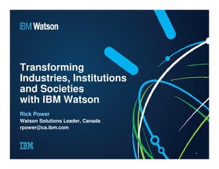 Transforming 
Industries, Institutions 
and Societies 
with IBM Watson 
Rick Power 
Watson Solutions Leader, Canada 
rpower@ca.ibm.com 
1 
 