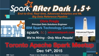 Power of data. Simplicity of design. Speed of innovation.
IBM Spark
 spark.tc
After Dark 1.5+End-to-End, Real-time, Advanced Analytics and ML 
Big Data Reference Pipeline
Toronto Apache Spark Meetup
Dec 14th, 2015
Chris Fregly
Principal Data Solutions Engineer
We’re Hiring - Only Nice People!
advancedspark.com!
 