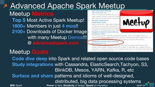 Power of data. Simplicity of design. Speed of innovation.
IBM Spark
 spark.tc
spark.tc
Power of data. Simplicity of design. Speed of innovation.
IBM Spark
Advanced Apache Spark Meetup
Meetup Metrics
Top 5 Most Active Spark Meetup!
1800+ Members in just 4 mos!!
2100+ Downloads of Docker Image

 with many Meetup Demos!!!

 @ advancedspark.com
Meetup Goals
Code dive deep into Spark and related open source code bases
Study integrations with Cassandra, ElasticSearch,Tachyon, S3,

 
 BlinkDB, Mesos, YARN, Kafka, R, etc
Surface and share patterns and idioms of well-designed, 

 
 distributed, big data processing systems
 