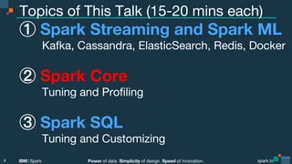 Power of data. Simplicity of design. Speed of innovation.
IBM Spark
 spark.tc
spark.tc
Power of data. Simplicity of design. Speed of innovation.
IBM Spark
Topics of This Talk (15-20 mins each)
  Spark Streaming and Spark ML 
Kafka, Cassandra, ElasticSearch, Redis, Docker
  Spark Core 
Tuning and Proﬁling
  Spark SQL 
Tuning and Customizing
8
 