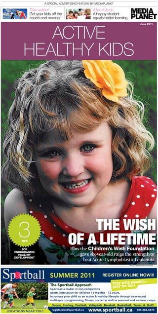 A speciAl Advertising feAture by MediAplAnet

              take action!                                A for attitude
              get your kids off the                       A happy student
              couch and moving!                           equals better learning



           aCtiVE
                                                                                                   June 2011




        HEaLtHY KiDS




     3                                      THE WISH
       TIPS


       FOR
                                        OF A LIFETIME
                                          How the Children’s Wish Foundation
   ENCOURAGING
     HEALTHY                                  gave six-year-old Paige the strength to
   DEVELOPMENT
                                               beat Acute Lymphoblastic Leukemia
                                                                                     PhOTO: chILDRen’S WISh FOUnDaTIOn




                           SUMMER 2011                           REGISTER ONLINE NOW!!!

                           The Sportball Approach
                           Sportball a leader in non-competitive
                           sports instruction for children 16 months - 12 years.
                           Introduce your child to an active & healthy lifestyle through year-round
                           multi-sport programming, fitness, soccer as well as seasonal and summer camps.
                            Soccer, Hockey, Football, Volleyball, Baseball, Basketball, Tennis & Golf!

LOCATIONS NEAR YOU!
                            registration@sportball.ca   www.sportball.ca                       905.882.4473
 
