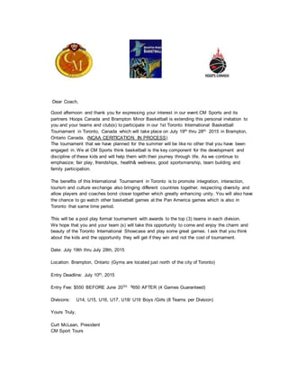 Dear Coach,
Good afternoon and thank you for expressing your interest in our event.CM Sports and its
partners Hoops Canada and Brampton Minor Basketball is extending this personal invitation to
you and your teams and club(s) to participate in our 1st Toronto International Basketball
Tournament in Toronto, Canada which will take place on July 19th thru 28th 2015 in Brampton,
Ontario Canada. (NCAA CERITICATION IN PROCESS)
The tournament that we have planned for the summer will be like no other that you have been
engaged in. We at CM Sports think basketball is the key component for the development and
discipline of these kids and will help them with their journey through life. As we continue to
emphasize; fair play, friendships, health& wellness, good sportsmanship, team building and
family participation.
The benefits of this International Tournament in Toronto is to promote integration, interaction,
tourism and culture exchange also bringing different countries together, respecting diversity and
allow players and coaches bond closer together which greatly enhancing unity. You will also have
the chance to go watch other basketball games at the Pan America games which is also in
Toronto that same time period.
This will be a pool play format tournament with awards to the top (3) teams in each division.
We hope that you and your team (s) will take this opportunity to come and enjoy the charm and
beauty of the Toronto International Showcase and play some great games. I ask that you think
about the kids and the opportunity they will get if they win and not the cost of tournament.
Date: July 19th thru July 28th, 2015
Location: Brampton, Ontario (Gyms are located just north of the city of Toronto)
Entry Deadline: July 10th, 2015
Entry Fee: $550 BEFORE June 20TH $650 AFTER (4 Games Guaranteed)
Divisions: U14, U15, U16, U17, U18/ U19 Boys /Girls (8 Teams per Division)
Yours Truly,
Curt McLean, President
CM Sport Tours
 