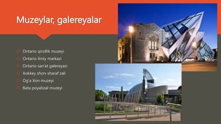 Muzeylar, galereyalar
 Ontario qirollik muzeyi
 Ontario ilmiy markazi
 Ontario san'at galereyasi
 Xokkey shon-sharaf zali
 Og'a Xon muzeyi
 Bata poyabzal muzeyi
 