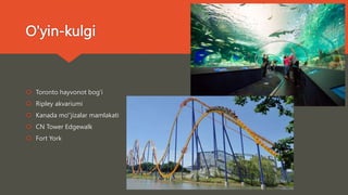 O'yin-kulgi
 Toronto hayvonot bog'i
 Ripley akvariumi
 Kanada mo''jizalar mamlakati
 CN Tower Edgewalk
 Fort York
 