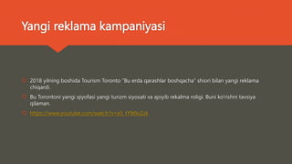 Yangi reklama kampaniyasi
 2018 yilning boshida Tourism Toronto "Bu erda qarashlar boshqacha" shiori bilan yangi reklama
chiqardi.
 Bu Torontoni yangi qiyofasi yangi turizm siyosati va ajoyib rekalma roligi. Buni ko’rishni tavsiya
qilaman.
 https://www.youtube.com/watch?v=eS_tYWIoZzk
 