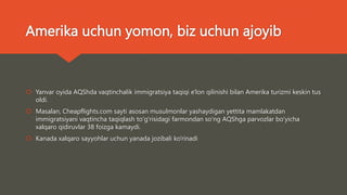 Amerika uchun yomon, biz uchun ajoyib
 Yanvar oyida AQShda vaqtinchalik immigratsiya taqiqi e'lon qilinishi bilan Amerika turizmi keskin tus
oldi.
 Masalan, Cheapflights.com sayti asosan musulmonlar yashaydigan yettita mamlakatdan
immigratsiyani vaqtincha taqiqlash toʻgʻrisidagi farmondan soʻng AQShga parvozlar boʻyicha
xalqaro qidiruvlar 38 foizga kamaydi.
 Kanada xalqaro sayyohlar uchun yanada jozibali ko'rinadi
 