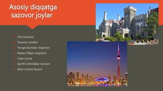 Asosiy diqqatga
sazovor joylar
 CN minorasi
 Toronto orollari
 Yonge-Dundas maydoni
 Natan Fillips maydoni
 Casa Loma
 Spirtli ichimliklar tumani
 Sent-Lorens bozori
 