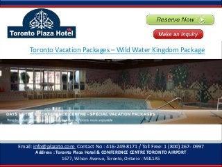 Email: info@plazato.com Contact No : 416-249-8171 / Toll Free: 1 (800) 267- 0997
Address : Toronto Plaza Hotel & CONFERENCE CENTRE TORONTO AIRPORT
1677, Wilson Avenue, Toronto, Ontario - M3L1A5
Toronto Vacation Packages – Wild Water Kingdom Package
 