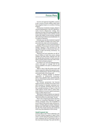 Focus: Peru
"Income and regional inequalities continue
to be a source of social conflicts, which have
had a negative impact on a number of mining
projects."
Infrastructure investment remains critical to
resource development In the 2012 World Eco-
nomic Forum's infrastructure ranking, Peru
placed 92 out of the 139 countries profied. One
senior industry adviser in Peru said the country
would only realise its full economic potential
after reducing its infrastructure bottlenecks. It is
no orphan on that front
Estimates vary, but the investment required
runs into billions of dollars and covers trans-
port, electricity, water and communications.
"In recent years, it is not so much the lack of
availability of financing but the lack of admin-
istrative capacity in the provinces for the
spending shortfalls in infrastructure that con-
tribute to feed anti-mining sentiments," an
observer said.
"Regional and local authorities are still sit-
ting on billions of soles from canon, mining
royalties and other levies collected over the
last decade lying dormant in bank accounts,
which could be used to fund new roads, hospi-
tals, schools and water projects."
According to EY, local and regional govern-
ments only spent on average 7 5 % of the
money available to be spent on infrastructure
last year.
"What is clear is that the private sector will
need to respond to deliver the required invest-
ment in infrastructure," the firm's audit mining
and metals leader, Victor Burga said.
"Doing so requires changes to historical
approaches to infrastructure investment,
which have typically been government-led,
[fo] one which places private sector capital at
the forefront"
The Peruvian government had become
highly proactive, providing the private sector
with incentives to develop investment pro-
jects. For example, said Burga, Peru's tax sys-
tem induded provisions to grant a form of
credit against income taxes to allow third-
party investors to recover capital investments
made in public infrastructure.
"Mining and metals companies are respond-
ing by building social infrastructure and involv-
ing communities at an early stage," he said.
There is also a lingering perception that Peru
remains an investment destination for large
mining companies and is less hospitable to
juniors. Most of the world's major mining com-
panies, including Glencore Xstrata, Newmont
Mining Corp, Gold Fields Ltd, Freeport-McMo-
Ran, Rio Tinto, Anglo American pic and Barrick
Gold Corp. have operations in the country.
Small Is good, too
However. Blanco said: "There is definitely a role
for junior mining companies to play in Peru
and it is worth noting the growing number of
such companies that are choosing to list on
the Lima Stock Exchange. That said, the fall in
 