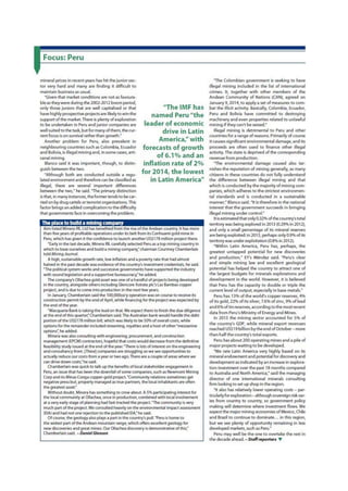 Focus: Peru
mineral prices in recent years has hit the junior sec-
tor very hard and many are finding it difficult to
maintain business as usual.
"Given that market conditions are not as favoura-
ble as they were during the 2002-2012 boom period,
only those juniors that are well capitalised or that
have highly prospective projects are likely to win the
support of the market. There is plenty of exploration
to be undertaken in Peru and junior companies are
well suited to the task, but for many of them, the cur-
rent focus is on survival rather than growth.*
Another problem for Peru, also prevalent in
neighbouring countries such as Colombia, Ecuador
and Bolivia, is illegal mining and, in some cases, arti-
sanal mining.
Blanco said it was important, though, to distin-
guish between the two.
"Although both are conducted outside a regu-
lated environment and therefore can be classified as
illegal, there 3re several important differences
between the two,* he said. The primary distinction
is that, in many instances, the former tends to be car-
ried on by drug cartels or terrorist organisations. This
factor brings an added complication to the difficulty
that governments face in overcoming the problem.
The place to build a mining company
Aim-listed Minera IRL Ltd has benefited from the rise of the Andean country. It has more
than five years of profitable operations under its belt from its Corihuami gold mine in
Peru, which has given it the confidence to launch another US$ 178 million project there.
"Early in the last decade. Minera IRL carefully selected Peru as a top mining country in
which to base ourselves and build a mining company," chairman Courtney Chamberlain
told Mining Journal.
A high, sustainable growth rate, low inflation and a poverty rate that had almost
halved in the past decade was evidence of the country's investment credentials, he said
"The political system works and successive governments have supported the industry
with sound legislation and a supportive bureaucracy," he added.
The company's Ollachea gold asset was one of a handful of projects being developed
in the country, alongside others including Glencore Xstrata pic's Las Bambas copper
project, and is due to come into production in the next few years.
In January, Chamberlain said the 100,000oz/y operation was on course to receive its
construction permit by the end of April, while financing for the project was expected by
the end of the year.
'Macquarie Bank is taking the lead on that. We expect them to finish the due diligence
at the end of this quarter," Chamberlain said.The Australian bank would handle the debt
portion of the US$ 178 million bill, which was likely to be 50% of overall costs, while
options for the remainder included streaming, royalties and a host of other "mezzanine
options', he added.
Minera was also consulting with engineering, procurement, and construction
management (EPCM) contractors, hopeful that costs would decrease from the definitive
feasibility study issued at the end of the year. "There is lots of interest on the engineering
and consultancy front. (These] companies are struggling so we see opportunities to
actually reduce our costs from a year or two ago. There are a couple of areas where we
can drive down costs." he said.
Chamberlain was quick to talk up the benefits of local stakeholder engagement in
Pern, an issue that has been the downfall of some companies, such as Newmont Mining
Corp and its Minas Conga copper-gold project "Community relations sometimes get
negative press but, properly managed as true partners, the local inhabitants are often
the greatest asset *
Without doubt. Minera has something to crow about. A 5% participating interest for
the local community at Ollachea. once in production, combined with local involvement
at a very early stage of planning had fast-tracked the project. "The community is very
much part of the project. We consulted heavily on the environmental impact assessment
(ElA)and had not one rejection to the published EIA,"he " i d .
Of course, the geology also plays a part in the country 's pull. "Peru is home to
the widest part of the Andean mountain range, which offers excellent geology for
new discoveries and great mines. Our Ollachea discovery is demonstrative of this."
Chamberlain said - Daniel Cleeson
"The IMF has
named Peru "the
leader of economic
drive in Latin
America" with
forecasts of growth
of 6.1% and an
inflation rate of 2 %
for 2014, the lowest
in Latin America"
T h e Colombian government is seeking to have
illegal mining induded in the list of international
crimes. It, together with other members of the
Andean Community of Nations (CAN), agreed on
January9,2014, to applya set of measures to com-
bat the illicit activity. Basically, Colombia, Ecuador,
Peru and Bolivia have committed to destroying
machinery and even properties related to unlawful
mining if they can't be seized."
Illegal mining is detrimental to Peru and other
countries for a range of reasons. Primarily of course
it causes significant environmental damage, and its
proceeds are often used to finance other illegal
activity. The state is deprived of the corresponding
revenue from production.
T h e environmental damage caused also tar-
nishes the reputation of mining generally, as many
citizens in these countries do not fully understand
the difference between illegal mining and that
which is conducted by the majority of mining com-
panies, which adheres to the strictest environmen-
tal standards and is conducted in a sustainable
manner,* Blanco said. "It is therefore in the national
interest that the government succeeds in bringing
illegal mining under controL*
It is estimated that only 0.32% of the country's total
territory was being explored in 2013 (0.29% in 2012),
and only a small percentage of its mineral reserves
are being exploited: in 2013, perhaps only 0.9% of its
territory was under exploitation (0.8% in 2012).
"Within Latin America, Peru has. perhaps, the
greatest untapped potential for new discoveries
and production,* EY's Mendez said. 'Peru's clear
and simple mining law and excellent geological
potential has helped the country to attract one of
the largest budgets for minerals explorations and
development in the world. However, it is believed
that Peru has the capadty to double or triple the
current level of output, especially in base metals."
Peru has 13% of the world's copper reserves, 4 %
of its gold, 2 2 % of its silver, 7.6% of zinc, 9 % of lead
and 6 % of tin reserves, according to the most recent
data from Peru's Ministry of Energy and Mines.
In 2013 the mining sector accounted for 5 % of
the country's GDP, while mineral export revenues
reached US$ 19 billion by the end of October - more
than half the country's total exports.
Peru has about 200 operating mines and a pile of
major projects waiting to be developed.
"We rate Latin America very highly based on its
mineral endowment and potential for discovery and
development as indicated by an increase in explora-
tion investment over the past 18 months compared
to Australia and North America," said the managing
director of one international minerals consulting
firm looking to set up shop in the region
It also has relatively lower operating costs - par-
tkularlyfor exploration- although sovereign risk var-
ies from country to country, so government policy
making will determine where investment flows. We
expect the major mining economies of Mexico, Chile
and Brazil to continue to dominate... in this region,
but we see plenty of opportunity remaining in less
developed markets, such as Pern."
Peru may well be the one to overtake the rest in
the decade ahead. - Staff reporters V
 