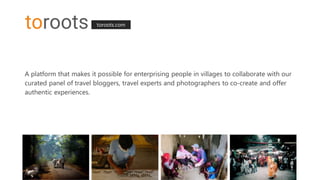toroots.com
A platform that makes it possible for enterprising people in villages to collaborate with our
curated panel of travel bloggers, travel experts and photographers to co-create and offer
authentic experiences.
 