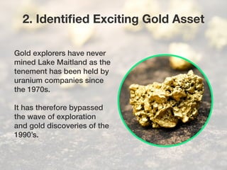 Gold explorers have never
mined Lake Maitland as the
tenement has been held by
uranium companies since
the 1970s.
It has therefore bypassed
the wave of exploration
and gold discoveries of the
1990’s.
2. Identified Exciting Gold Asset
 