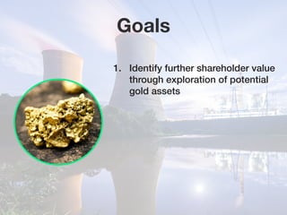 Goals
1.	 Identify further shareholder value 	
	 through exploration of potential 		
	 gold assets
 