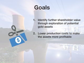 Goals
1.	 Identify further shareholder value 	
	 through exploration of potential 		
	 gold assets
2.	 Lower production costs to make 	
	 the assets more profitable
 