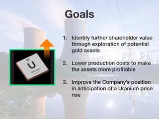 Goals
1.	 Identify further shareholder value 	
	 through exploration of potential 		
	 gold assets
2.	 Lower production costs to make 	
	 the assets more profitable
3.	 Improve the Company’s position 	
	 in anticipation of a Uranium price 	
	rise
 