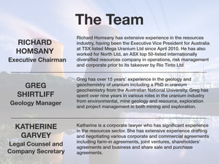 The Team
RICHARD
HOMSANY
Executive Chairman
Geology Manager
Richard Homsany has extensive experience in the resources
industry, having been the Executive Vice President for Australia
at TSX listed Mega Uranium Ltd since April 2010. He has also
worked for North Ltd, an ASX top 50-listed internationally
diversified resources company in operations, risk management
and corporate prior to its takeover by Rio Tinto Ltd
GREG
SHIRTLIFF
Greg has over 15 years’ experience in the geology and
geochemistry of uranium including a PhD in uranium
geochemistry from the Australian National University. Greg has
spent over nine years in various roles in the uranium industry
from environmental, mine geology and resource, exploration
and project management in both mining and exploration.
Katherine is a corporate lawyer who has significant experience
in the resources sector. She has extensive experience drafting
and negotiating various corporate and commercial agreements
including farm-in agreements, joint ventures, shareholders’
agreements and business and share sale and purchase
agreements.
Legal Counsel and
Company Secretary
KATHERINE
GARVEY
 