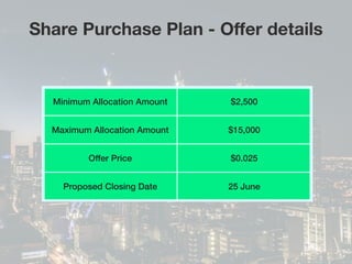 Share Purchase Plan - Offer details
Minimum Allocation Amount $2,500
Maximum Allocation Amount $15,000
Offer Price $0.025
Proposed Closing Date 25 June
 