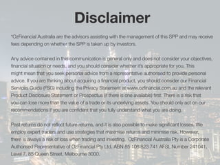 *OzFinancial Australia are the advisors assisting with the management of this SPP and may receive
fees depending on whether the SPP is taken up by investors.
Any advice contained in this communication is general only and does not consider your objectives,
financial situation or needs, and you should consider whether it’s appropriate for you. This
might mean that you seek personal advice from a representative authorised to provide personal
advice. If you are thinking about acquiring a financial product, you should consider our Financial
Services Guide (FSG) including the Privacy Statement at www.ozfinancial.com.au and the relevant
Product Disclosure Statement or Prospectus (if there is one available) first. There is a risk that
you can lose more than the value of a trade or its underlying assets. You should only act on our
recommendations if you are confident that you fully understand what you are doing.
Past returns do not reflect future returns, and it is also possible to make significant losses. We
employ expert traders and use strategies that maximise returns and minimise risk. However,
there is always a risk of loss when trading and investing. OzFinancial Australia Pty is a Corporate
Authorised Representative of OzFinancial Pty Ltd, ABN 85 106 823 741 AFSL Number 241041,
Level 7, 85 Queen Street, Melbourne 3000.
DisclaimerDisclaimer
 