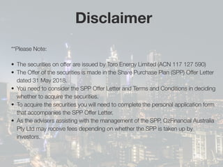 **Please Note:
•	 The securities on offer are issued by Toro Energy Limited (ACN 117 127 590)
•	 The Offer of the securities is made in the Share Purchase Plan (SPP) Offer Letter
dated 31 May 2018.
•	 You need to consider the SPP Offer Letter and Terms and Conditions in deciding
whether to acquire the securities.
•	 To acquire the securities you will need to complete the personal application form
that accompanies the SPP Offer Letter.
•	 As the advisers assisting with the management of the SPP, OzFinancial Australia
Pty Ltd may receive fees depending on whether the SPP is taken up by
investors.
Disclaimer
 