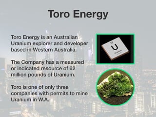 Toro Energy
Toro Energy is an Australian
Uranium explorer and developer
based in Western Australia.
The Company has a measured
or indicated resource of 62
million pounds of Uranium.
Toro is one of only three
companies with permits to mine
Uranium in W.A.
 