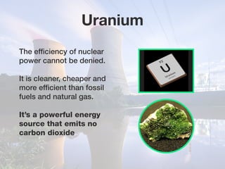 The efficiency of nuclear
power cannot be denied.
It is cleaner, cheaper and
more efficient than fossil
fuels and natural gas.
It’s a powerful energy
source that emits no
carbon dioxide
Uranium
 