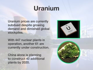 Uranium prices are currently
subdued despite growing
demand and dimished global
stockpiles.
With 447 nuclear plants in
operation, another 61 are
currently under construction.
China alone is planning
to construct 40 additional
plants by 2020.
Uranium
 