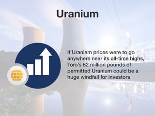 Uranium
If Uraniam prices were to go
anywhere near its all-time highs,
Toro’s 62 million pounds of
permitted Uranium could be a
huge windfall for investors
 