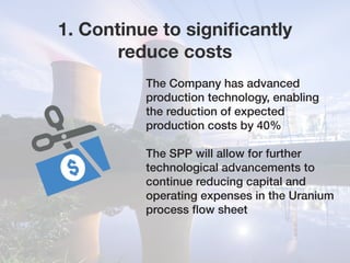 1. Continue to significantly
reduce costs
The Company has advanced
production technology, enabling
the reduction of expected
production costs by 40%
The SPP will allow for further
technological advancements to
continue reducing capital and
operating expenses in the Uranium
process flow sheet
 