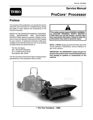 Part No. 08156SL
Service Manual
ProCoreR Processor
Preface
The purpose of this publication is to provide the service
technician with information for troubleshooting, testing
and repair of major systems and components on the
ProCore Processor.
REFER TO THE OPERATOR’S MANUAL FOR OPER-
ATING, MAINTENANCE AND ADJUSTMENT
INSTRUCTIONS. Space is provided in Chapter 2 of this
book to insert the Operator’s Manual and Parts Catalog
for your machine. A replacement Operator’s Manual is
available on the internet at www.toro.com or by sending
complete Model and Serial Number to:
The Toro Company
Attn. Technical Publications
8111 Lyndale Avenue South
Minneapolis, MN 55420
The Toro Company reserves the right to change product
specifications or this publication without notice.
This safety symbol means DANGER, WARNING,
or CAUTION, PERSONAL SAFETY INSTRUC-
TION. When you see this symbol, carefully read
the instructions that follow. Failure to obey the
instructions may result in personal injury.
NOTE: A NOTE will give general information about the
correct operation, maintenance, service, testing or re-
pair of the machine.
IMPORTANT: The IMPORTANT notice will give im-
portant instructions which must be followed to pre-
vent damage to systems or components on the
machine.
E The Toro Company -- 2008
 