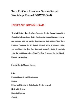 Toro ProCore Processor Service Repair
Workshop Manual DOWNLOAD
INSTANT DOWNLOAD
Original Factory Toro ProCore Processor Service Repair Manual is a
Complete Informational Book. This Service Manual has easy-to-read
text sections with top quality diagrams and instructions. Trust Toro
ProCore Processor Service Repair Manual will give you everything
you need to do the job. Save time and money by doing it yourself,
with the confidence only a Toro ProCore Processor Service Repair
Manual can provide.
Service Repair Manual Covers:
Safety
Product Records and Maintenance
Engine
Briggs and Stratton V-Twin Engine Service Manual
Hydraulic System
Electrical System
Chassis
 
